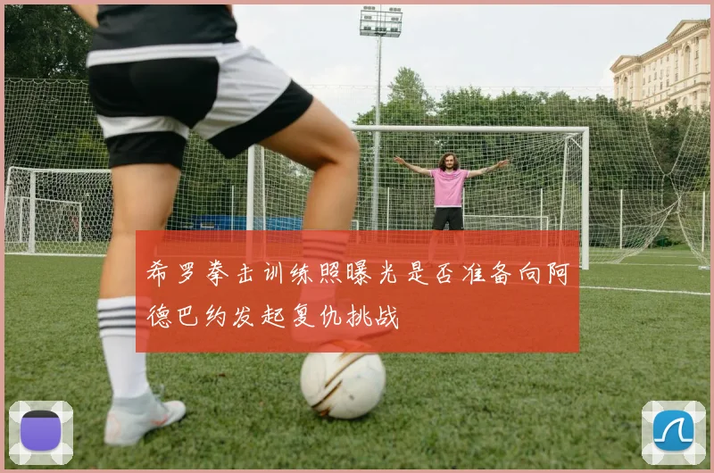 希罗拳击训练照曝光是否准备向阿德巴约发起复仇挑战