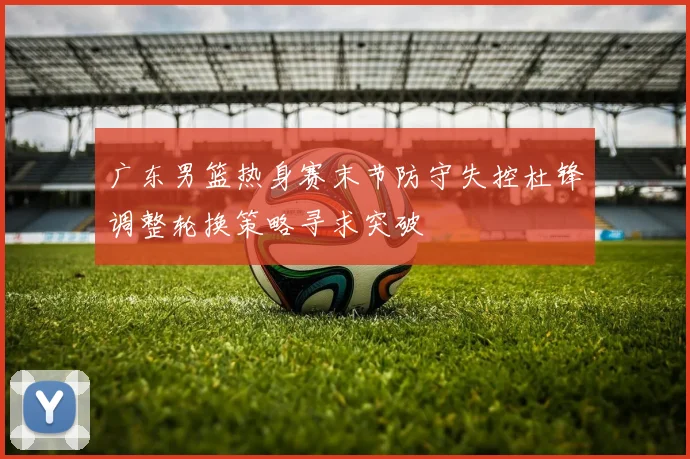 广东男篮热身赛末节防守失控杜锋调整轮换策略寻求突破