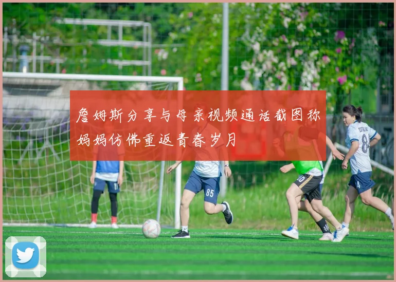 詹姆斯分享与母亲视频通话截图称妈妈仿佛重返青春岁月