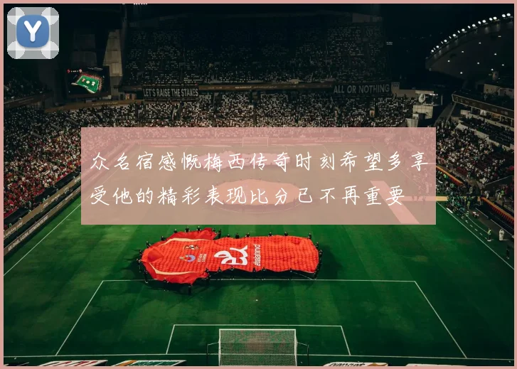 众名宿感慨梅西传奇时刻希望多享受他的精彩表现比分已不再重要