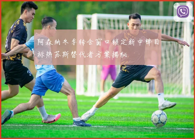 阿森纳冬季转会窗口锁定新中锋目标热苏斯替代者方案揭秘