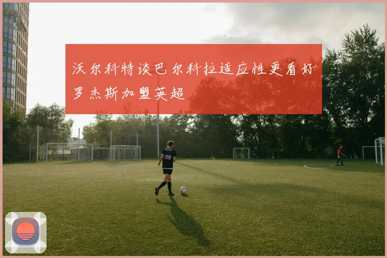 沃尔科特谈巴尔科拉适应性更看好罗杰斯加盟英超